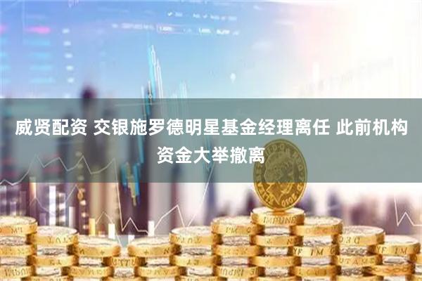 威贤配资 交银施罗德明星基金经理离任 此前机构资金大举撤离