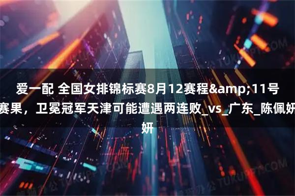 爱一配 全国女排锦标赛8月12赛程&11号赛果,卫冕冠军天津可能遭遇两连败_vs_广东_陈佩妍