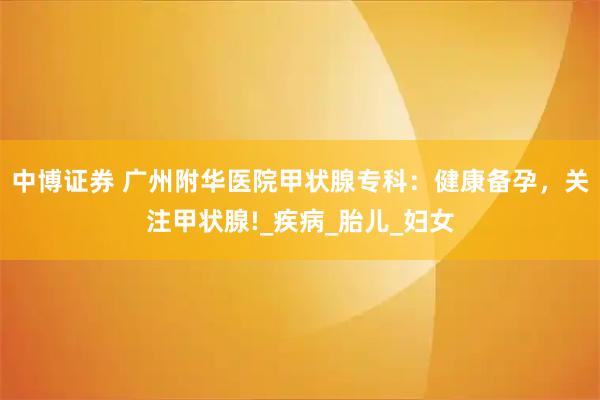 中博证券 广州附华医院甲状腺专科:健康备孕,关注甲状腺!_疾病_胎儿_妇女