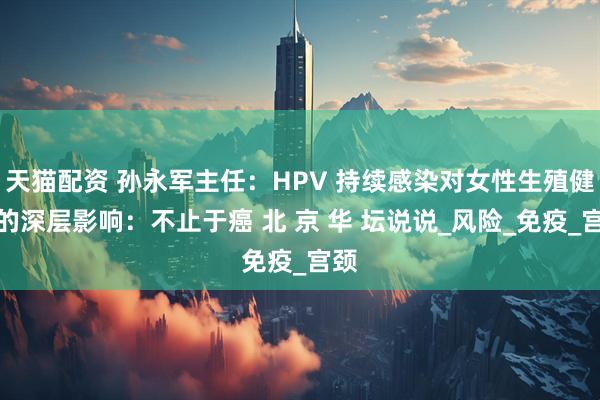 天猫配资 孙永军主任：HPV 持续感染对女性生殖健康的深层影响：不止于癌 北 京 华 坛说说_风险_免疫_宫颈