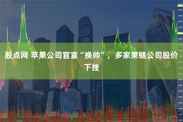 股点网 苹果公司官宣“换帅”，多家果链公司股价下挫