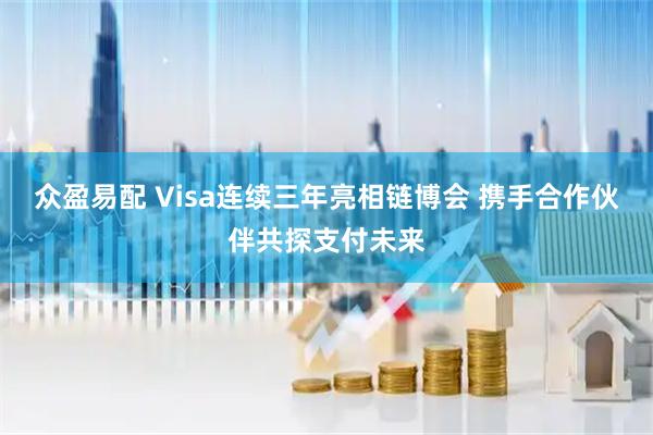 众盈易配 Visa连续三年亮相链博会 携手合作伙伴共探支付未来