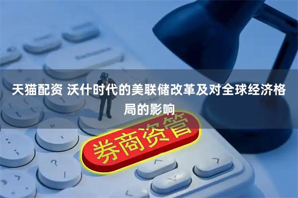 天猫配资 沃什时代的美联储改革及对全球经济格局的影响