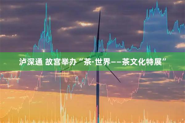 泸深通 故宫举办“茶·世界——茶文化特展”