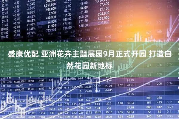盛康优配 亚洲花卉主题展园9月正式开园 打造自然花园新地标