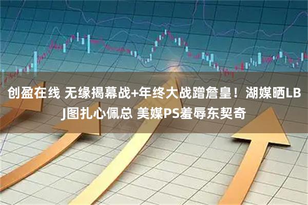 创盈在线 无缘揭幕战+年终大战蹭詹皇！湖媒晒LBJ图扎心佩总 美媒PS羞辱东契奇