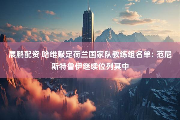展鹏配资 哈维敲定荷兰国家队教练组名单: 范尼斯特鲁伊继续位列其中