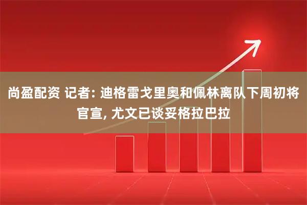 尚盈配资 记者: 迪格雷戈里奥和佩林离队下周初将官宣, 尤文已谈妥格拉巴拉