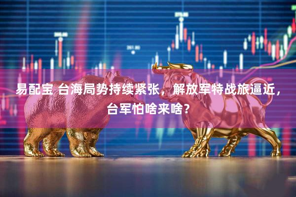 易配宝 台海局势持续紧张，解放军特战旅逼近，台军怕啥来啥？